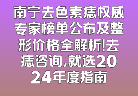 南宁去色素痣权威专家榜单公布及整形价格全解析！去痣咨询，就选2024年度指南
