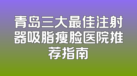 青岛三大最佳注射器吸脂瘦脸医院推荐指南