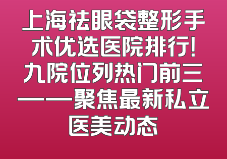 上海祛眼袋整形手术优选医院排行！九院位列热门前三——聚焦最新私立医美动态