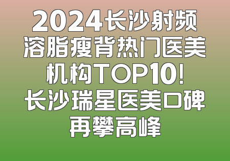 2024长沙射频溶脂瘦背热门医美机构TOP10！长沙瑞星医美口碑再攀高峰