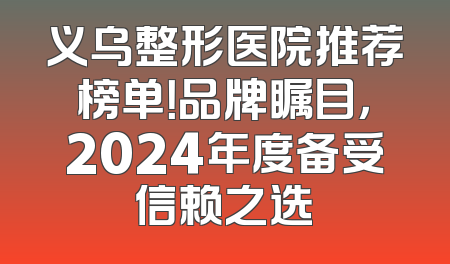 义乌整形医院推荐榜单！品牌瞩目，2024年度备受信赖之选
