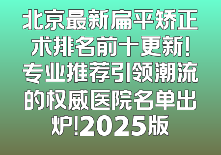 北京最新扁平矫正术排名前十更新！专业推荐引领潮流的权威医院名单出炉！2025版