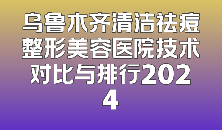 乌鲁木齐清洁祛痘整形美容医院技术对比与排行2024