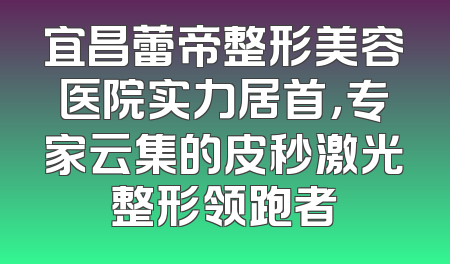 宜昌蕾帝整形美容医院实力居首，专家云集的皮秒激光整形领跑者