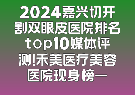 2024嘉兴切开割双眼皮医院排名top10媒体评测！禾美医疗美容医院现身榜一
