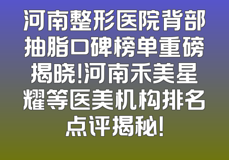 河南整形医院背部抽脂口碑榜单重磅揭晓！河南禾美星耀等医美机构排名点评揭秘！