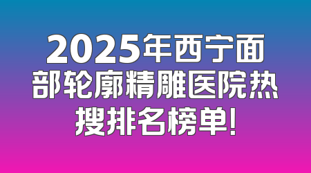 2025年西宁面部轮廓精雕医院热搜排名榜单！