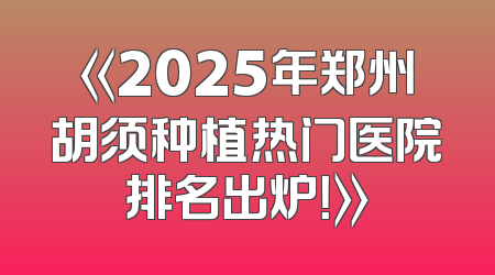《2025年郑州胡须种植热门医院排名出炉！》