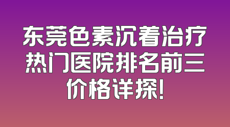 东莞色素沉着治疗热门医院排名前三价格详探！