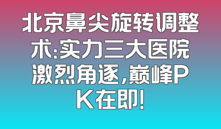 北京鼻尖旋转调整术：实力三大医院激烈角逐，巅峰PK在即！