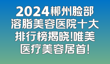2024郴州脸部溶脂美容医院十大排行榜揭晓！唯美医疗美容居首！