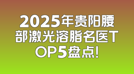 2025年贵阳腰部激光溶脂名医TOP5盘点！