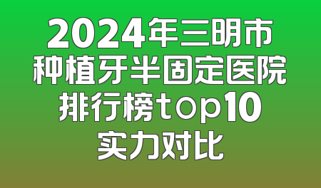 2024年三明市种植牙半固定医院排行榜top10实力对比