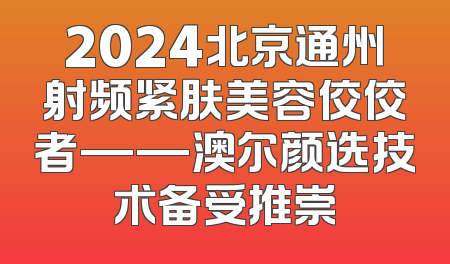 2024北京通州射频紧肤美容佼佼者——澳尔颜选技术备受推崇