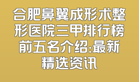 合肥鼻翼成形术整形医院三甲排行榜前五名介绍：最新精选资讯