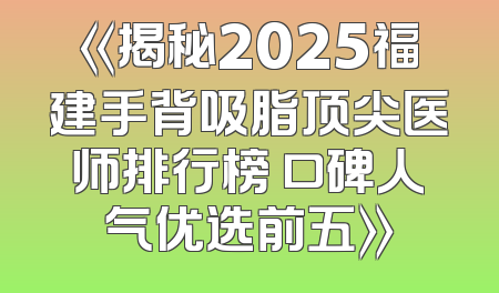 《揭秘2025福建手背吸脂顶尖医师排行榜 口碑人气优选前五》