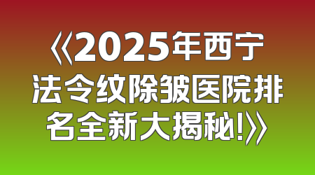 《2025年西宁法令纹除皱医院排名全新大揭秘！》