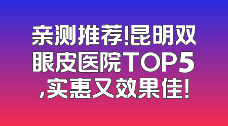 亲测推荐！昆明双眼皮医院TOP5，实惠又效果佳！