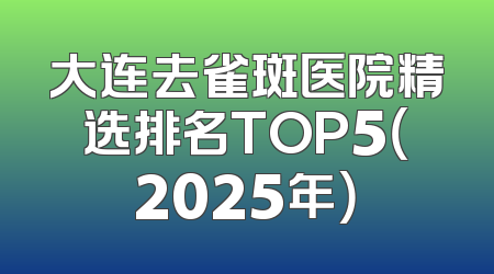 大连去雀斑医院精选排名TOP5（2025年）