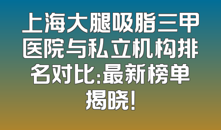 上海大腿吸脂三甲医院与私立机构排名对比：最新榜单揭晓！