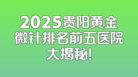 2025贵阳黄金微针排名前五医院大揭秘！