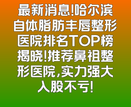 最新消息！哈尔滨自体脂肪丰唇整形医院排名TOP榜揭晓！推荐鼻祖整形医院，实力强大入股不亏！