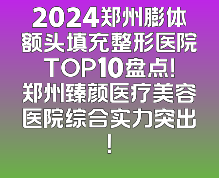 2024郑州膨体额头填充整形医院TOP10盘点！郑州臻颜医疗美容医院综合实力突出！