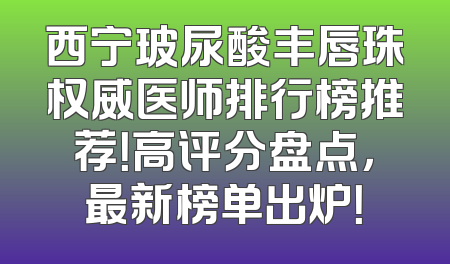 西宁玻尿酸丰唇珠权威医师排行榜推荐！高评分盘点，最新榜单出炉！