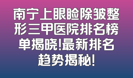 南宁上眼睑除皱整形三甲医院排名榜单揭晓！最新排名趋势揭秘！