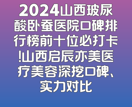 2024山西玻尿酸卧蚕医院口碑排行榜前十位必打卡！山西启辰亦美医疗美容深挖口碑、实力对比