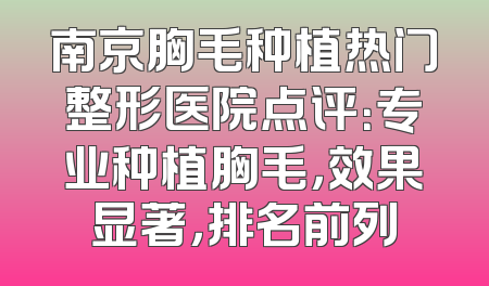 南京胸毛种植热门整形医院点评：专业种植胸毛，效果显著，排名前列
