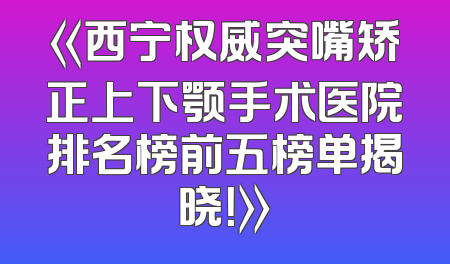 《西宁权威突嘴矫正上下颚手术医院排名榜前五榜单揭晓！》
