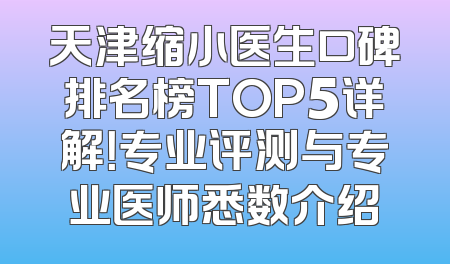 天津缩小医生口碑排名榜TOP5详解！专业评测与专业医师悉数介绍