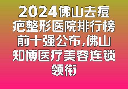 2024佛山去痘疤整形医院排行榜前十强公布，佛山知博医疗美容连锁领衔