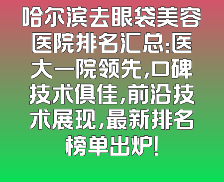 哈尔滨去眼袋美容医院排名汇总：医大一院领先，口碑技术俱佳，前沿技术展现，最新排名榜单出炉！