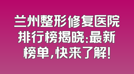 兰州整形修复医院排行榜揭晓：最新榜单，快来了解！
