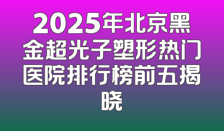 2025年北京黑金超光子塑形热门医院排行榜前五揭晓