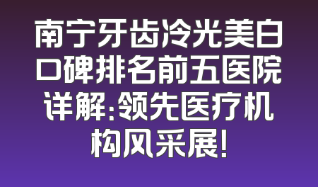 南宁牙齿冷光美白口碑排名前五医院详解：领先医疗机构风采展！