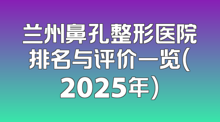兰州鼻孔整形医院排名与评价一览（2025年）