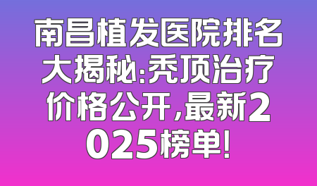 南昌植发医院排名大揭秘：秃顶治疗价格公开，最新2025榜单！