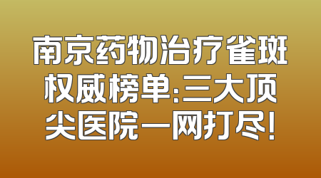 南京药物治疗雀斑权威榜单：三大顶尖医院一网打尽！