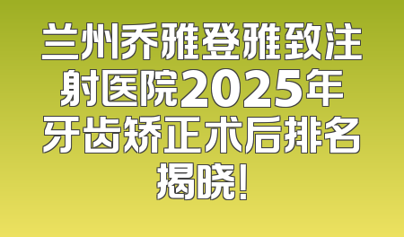 兰州乔雅登雅致注射医院2025年牙齿矫正术后排名揭晓！