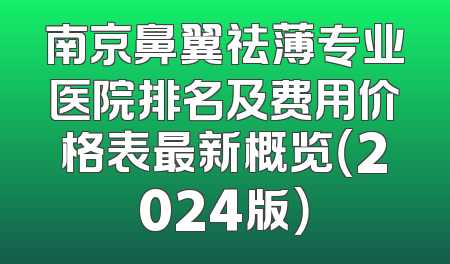 南京鼻翼祛薄专业医院排名及费用价格表最新概览（2024版）