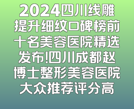 2024四川线雕提升细纹口碑榜前十名美容医院精选发布！四川成都赵博士整形美容医院大众推荐评分高