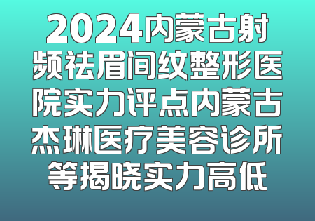 2024内蒙古射频祛眉间纹整形医院实力评点内蒙古杰琳医疗美容诊所等揭晓实力高低