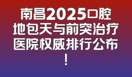 南昌2025口腔地包天与前突治疗医院权威排行公布！