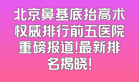 北京鼻基底抬高术权威排行前五医院重磅报道！最新排名揭晓！