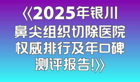 《2025年银川鼻尖组织切除医院权威排行及年口碑测评报告！》
