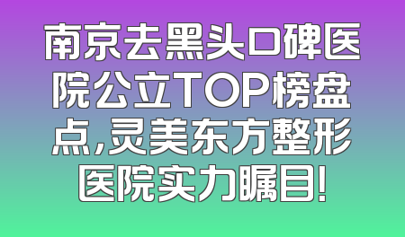 南京去黑头口碑医院公立TOP榜盘点，灵美东方整形医院实力瞩目！
