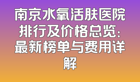 南京水氧活肤医院排行及价格总览：最新榜单与费用详解